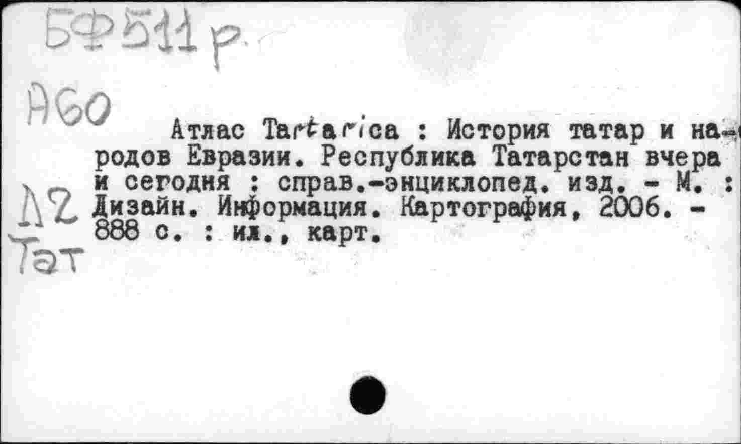 ﻿BP SU.
9GO ,
родов Евразии. Республика Татарстан" вчера
V о и сегодня : справ.-энциклoneд. изд. - М. : Дизайн. Информация. Картография, 2006. -
V*.	888 с. : ил., карт.
Тэт
Атлас Tari а Иса : История татар и на-і